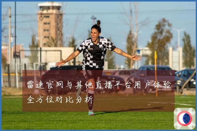 雷速官网与其他直播平台用户体验全方位对比分析