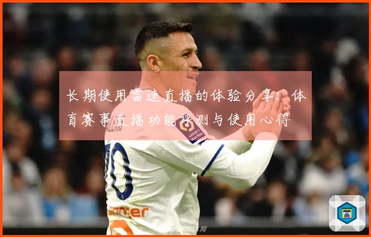 长期使用雷速直播的体验分享：体育赛事直播功能评测与使用心得